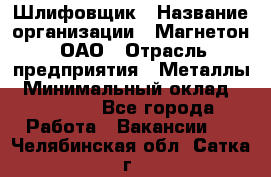 Шлифовщик › Название организации ­ Магнетон, ОАО › Отрасль предприятия ­ Металлы › Минимальный оклад ­ 20 000 - Все города Работа » Вакансии   . Челябинская обл.,Сатка г.